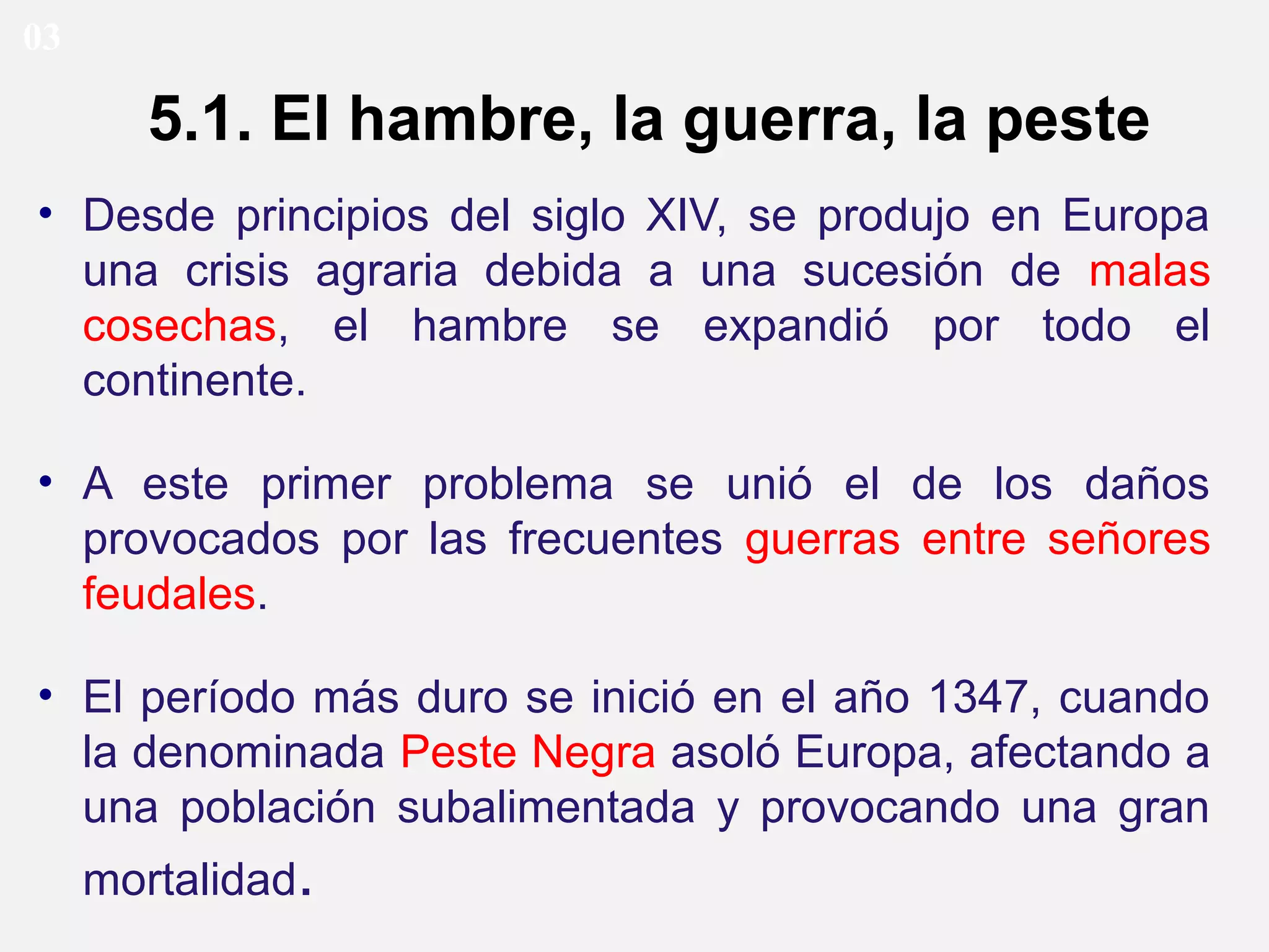 03

5.1. El hambre, la guerra, la peste
• Desde principios del siglo XIV, se produjo en Europa
una crisis agraria debida a una sucesión de malas
cosechas, el hambre se expandió por todo el
continente.
• A este primer problema se unió el de los daños
provocados por las frecuentes guerras entre señores
feudales.
• El período más duro se inició en el año 1347, cuando
la denominada Peste Negra asoló Europa, afectando a
una población subalimentada y provocando una gran
mortalidad.

 