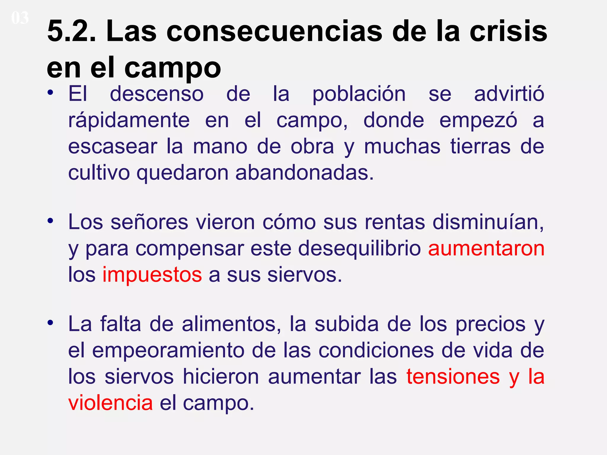 03

5.2. Las consecuencias de la crisis
en el campo
• El descenso de la población se advirtió
rápidamente en el campo, donde empezó a
escasear la mano de obra y muchas tierras de
cultivo quedaron abandonadas.

• Los señores vieron cómo sus rentas disminuían,
y para compensar este desequilibrio aumentaron
los impuestos a sus siervos.
• La falta de alimentos, la subida de los precios y
el empeoramiento de las condiciones de vida de
los siervos hicieron aumentar las tensiones y la
violencia el campo.

 