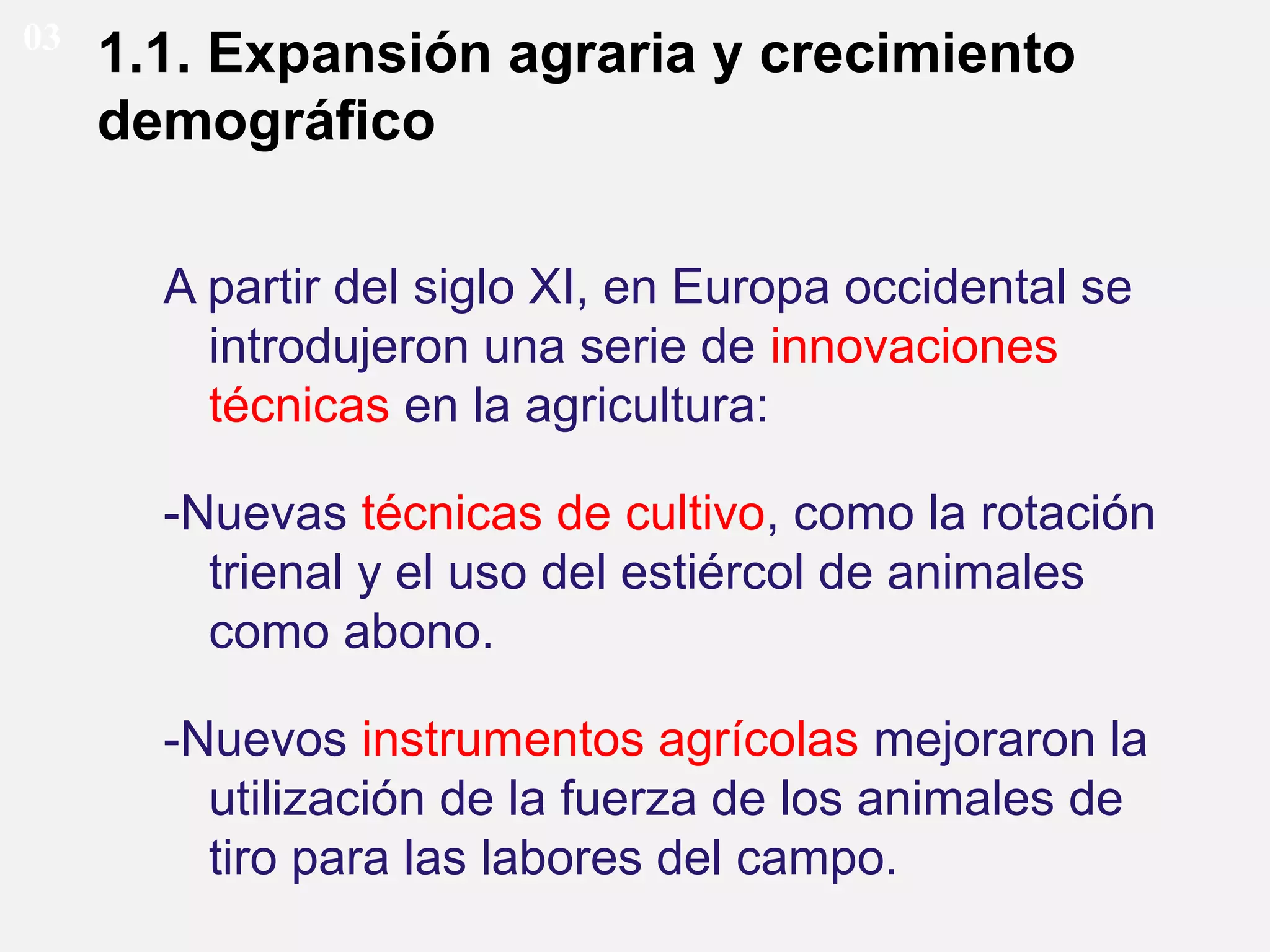 03

1.1. Expansión agraria y crecimiento
demográfico
A partir del siglo XI, en Europa occidental se
introdujeron una serie de innovaciones
técnicas en la agricultura:
-Nuevas técnicas de cultivo, como la rotación
trienal y el uso del estiércol de animales
como abono.
-Nuevos instrumentos agrícolas mejoraron la
utilización de la fuerza de los animales de
tiro para las labores del campo.

 