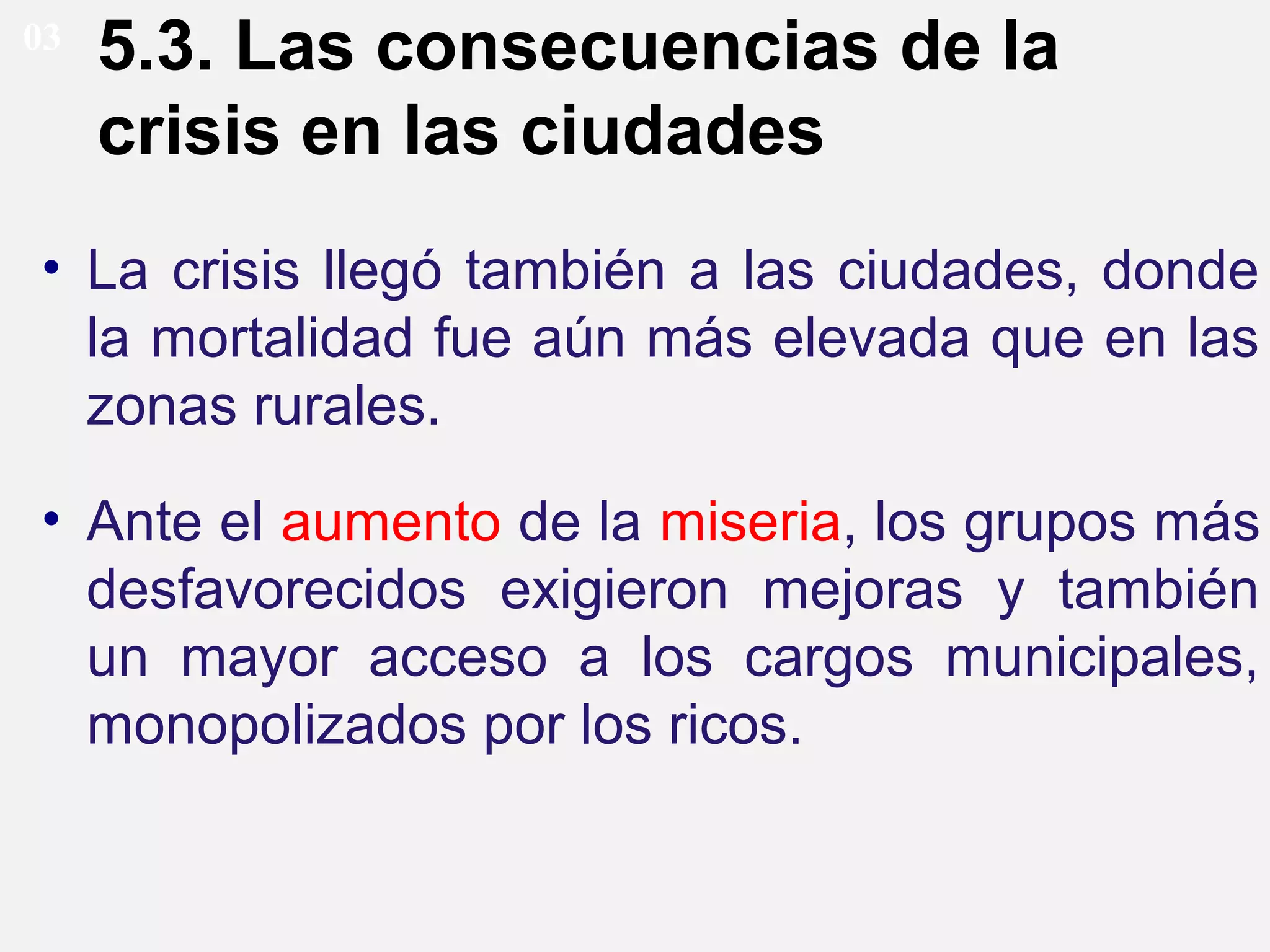 03

5.3. Las consecuencias de la
crisis en las ciudades

• La crisis llegó también a las ciudades, donde
la mortalidad fue aún más elevada que en las
zonas rurales.
• Ante el aumento de la miseria, los grupos más
desfavorecidos exigieron mejoras y también
un mayor acceso a los cargos municipales,
monopolizados por los ricos.

 