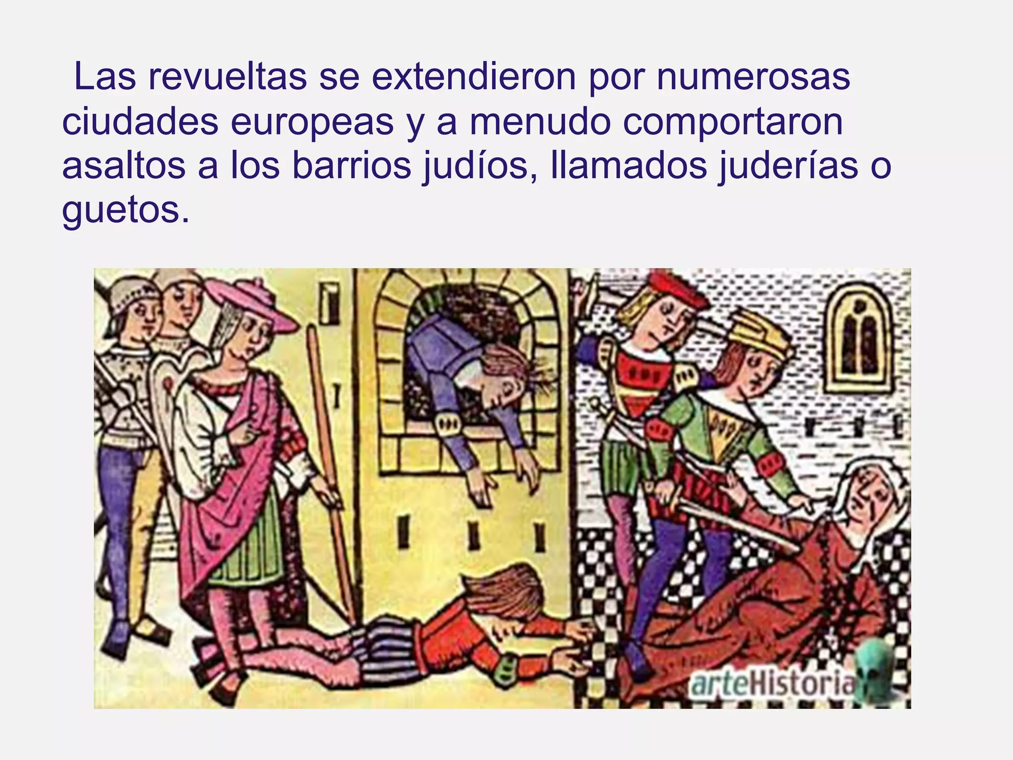 Las revueltas se extendieron por numerosas
ciudades europeas y a menudo comportaron
asaltos a los barrios judíos, llamados juderías o
guetos.

 