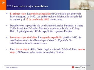 2.2.  Los cuatro viajes colombinos El primer viaje.  La  primera expedición  de Colón salió del puerto de Palos en agosto de 1492. Las embarcaciones iniciaron la travesía del Atlántico, y el  12 de octubre de 1492  vieron tierra. Descubrieron la pequeña isla de  Guanahaní , en las Bahamas, a la que Colón llamó  San Salvador . Más tarde exploraron la isla de Cuba y Haití. A principios de 1493 la expedición regresó a España. Los otros viajes de Colón.  La  segunda expedición  partió el 1493. Se establecieron en la isla llamada por Colón  La Española . Se establecieron factorías comerciales. En el  tercer viaje  (1498), Colón llegó a la isla de  Trinidad . En el  cuarto   viaje  (1502) recorrió las costas de América Central. 09 