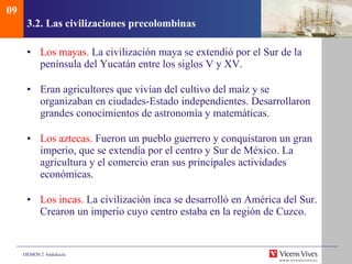 3.2.  Las civilizaciones precolombinas Los mayas.  La civilización maya se extendió por el Sur de la península del Yucatán entre los siglos V y XV.  Eran agricultores que vivían del cultivo del maíz y se organizaban en ciudades-Estado independientes. Desarrollaron grandes conocimientos de astronomía y matemáticas. Los aztecas.  Fueron un pueblo guerrero y conquistaron un gran imperio, que se extendía por el centro y Sur de México. La agricultura y el comercio eran sus principales actividades económicas. Los incas.  La civilización inca se desarrolló en América del Sur. Crearon un imperio cuyo centro estaba en la región de Cuzco. 09 
