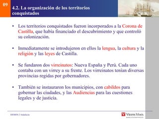 4.2.  La organización de los territorios conquistados Los territorios conquistados fueron incorporados a la  Corona de   Castilla , que había financiado el descubrimiento y que controló su colonización. Inmediatamente se introdujeron en ellos la  lengua , la  cultura  y la  religión  y las  leyes  de Castilla. Se fundaron dos  virreinatos : Nueva España y Perú. Cada uno contaba con un virrey a su frente. Los virreinatos tenían diversas provincias regidas por gobernadores. También se instauraron los municipios, con  cabildos  para gobernar las ciudades, y las  Audiencias  para las cuestiones legales y de justicia. 09 