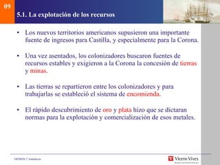 5.1. La explotación de los recursos Los nuevos territorios americanos supusieron una importante fuente de ingresos para Castilla, y especialmente para la Corona. Una vez asentados, los colonizadores buscaron fuentes de recursos estables y exigieron a la Corona la concesión de  tierras  y  minas . Las tierras se repartieron entre los colonizadores y para trabajarlas se estableció el sistema de  encomienda . El rápido descubrimiento de  oro  y  plata  hizo que se dictaran normas para la explotación y comercialización de esos metales. 09 