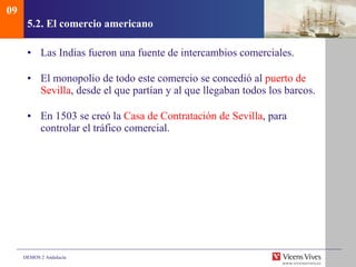 5.2.  El comercio americano Las Indias fueron una fuente de intercambios comerciales.  El monopolio de todo este comercio se concedió al  puerto de   Sevilla , desde el que partían y al que llegaban todos los barcos. En 1503 se creó la  Casa de Contratación de Sevilla , para controlar el tráfico comercial.  09 