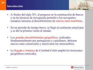 Introducci ón A finales del siglo XV, el progreso en la construcción de barcos y en las técnicas de navegación permitió a los navegantes europeos lanzarse al descubrimiento de  nuevas rutas marítimas . En un periodo de tiempo breve, se llegó al continente americano y se dio la primera vuelta al mundo. Los  grandes descubrimientos geográficos , realizados fundamentalmente por portugueses y castellanos, abrieron nuevas rutas comerciales y reactivaron los intercambios. La  llegada a América  de Cristóbal Colón amplió los horizontes geográficos conocidos. 09 