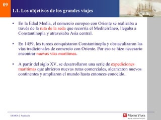1.1. Los objetivos de los grandes viajes En la Edad Media, el comercio europeo con Oriente se realizaba a través de la  ruta de la seda  que recorría el Mediterráneo, llegaba a Constantinopla y atravesaba Asia central. En 1459, los turcos conquistaron Constantinopla y obstaculizaron las vías tradicionales de comercio con Oriente. Por eso se hizo necesario encontrar  nuevas vías marítimas . A partir del siglo XV, se desarrollaron una serie de  expediciones   marítimas  que abrieron nuevas rutas comerciales, alcanzaron nuevos continentes y ampliaron el mundo hasta entonces conocido. 09 