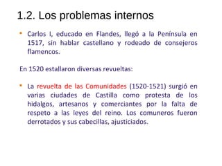 1.2. Los problemas internos

Carlos I, educado en Flandes, llegó a la Península en
1517, sin hablar castellano y rodeado de consejeros
flamencos.
En 1520 estallaron diversas revueltas:

La revuelta de las Comunidades (1520-1521) surgió en
varias ciudades de Castilla como protesta de los
hidalgos, artesanos y comerciantes por la falta de
respeto a las leyes del reino. Los comuneros fueron
derrotados y sus cabecillas, ajusticiados.
10
 
