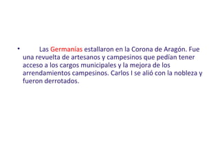 • Las Germanías estallaron en la Corona de Aragón. Fue
una revuelta de artesanos y campesinos que pedían tener
acceso a los cargos municipales y la mejora de los
arrendamientos campesinos. Carlos I se alió con la nobleza y
fueron derrotados.
 