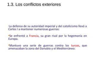 1.3. Los conflictos exteriores
•
La defensa de su autoridad imperial y del catolicismo llevó a
Carlos I a mantener numerosas guerras:

Se enfrentó a Francia, su gran rival por la hegemonía en
Europa.

Mantuvo una serie de guerras contra los turcos, que
amenazaban la zona del Danubio y el Mediterráneo.
10
 