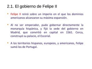 2.1. El gobierno de Felipe II

Felipe II reinó sobre un imperio en el que los dominios
americanos alcanzaron su máxima expansión.

Al no ser emperador, pudo gobernar directamente la
monarquía hispánica, y fijó la sede del gobierno en
Madrid, que convirtió en capital en 1561. Cerca,
construyó su palacio, el Escorial.

A los territorios hispanos, europeos, y americanos, Felipe
sumó los de Portugal.
10
 