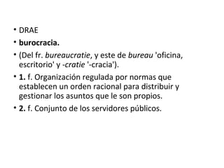 • DRAE
• burocracia.
• (Del fr. bureaucratie, y este de bureau 'oficina,
escritorio' y -cratie '-cracia').
• 1. f. Organización regulada por normas que
establecen un orden racional para distribuir y
gestionar los asuntos que le son propios.
• 2. f. Conjunto de los servidores públicos.
 