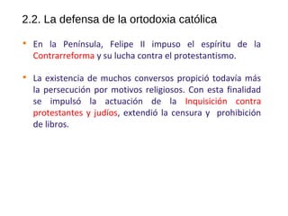 2.2. La defensa de la ortodoxia católica

En la Península, Felipe II impuso el espíritu de la
Contrarreforma y su lucha contra el protestantismo.

La existencia de muchos conversos propició todavía más
la persecución por motivos religiosos. Con esta finalidad
se impulsó la actuación de la Inquisición contra
protestantes y judíos, extendió la censura y prohibición
de libros.
10
 