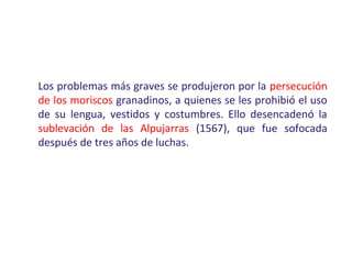 Los problemas más graves se produjeron por la persecución
de los moriscos granadinos, a quienes se les prohibió el uso
de su lengua, vestidos y costumbres. Ello desencadenó la
sublevación de las Alpujarras (1567), que fue sofocada
después de tres años de luchas.
 