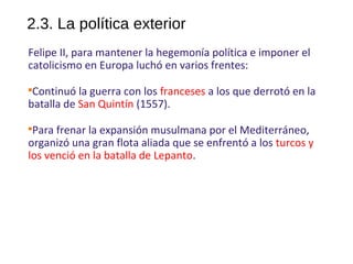 2.3. La política exterior
Felipe II, para mantener la hegemonía política e imponer el
catolicismo en Europa luchó en varios frentes:

Continuó la guerra con los franceses a los que derrotó en la
batalla de San Quintín (1557).

Para frenar la expansión musulmana por el Mediterráneo,
organizó una gran flota aliada que se enfrentó a los turcos y
los venció en la batalla de Lepanto.
10
 