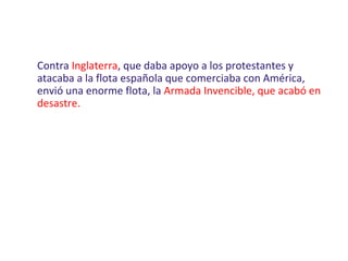 Contra Inglaterra, que daba apoyo a los protestantes y
atacaba a la flota española que comerciaba con América,
envió una enorme flota, la Armada Invencible, que acabó en
desastre.
 
