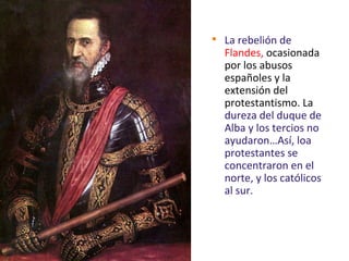 
La rebelión de
Flandes, ocasionada
por los abusos
españoles y la
extensión del
protestantismo. La
dureza del duque de
Alba y los tercios no
ayudaron…Así, loa
protestantes se
concentraron en el
norte, y los católicos
al sur.
 