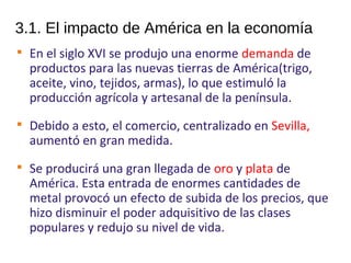 3.1. El impacto de América en la economía

En el siglo XVI se produjo una enorme demanda de
productos para las nuevas tierras de América(trigo,
aceite, vino, tejidos, armas), lo que estimuló la
producción agrícola y artesanal de la península.

Debido a esto, el comercio, centralizado en Sevilla,
aumentó en gran medida.

Se producirá una gran llegada de oro y plata de
América. Esta entrada de enormes cantidades de
metal provocó un efecto de subida de los precios, que
hizo disminuir el poder adquisitivo de las clases
populares y redujo su nivel de vida.
10
 