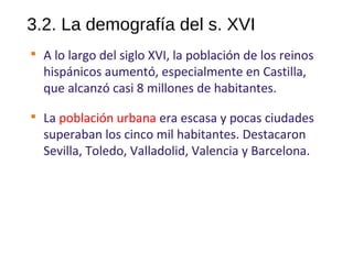 3.2. La demografía del s. XVI

A lo largo del siglo XVI, la población de los reinos
hispánicos aumentó, especialmente en Castilla,
que alcanzó casi 8 millones de habitantes.

La población urbana era escasa y pocas ciudades
superaban los cinco mil habitantes. Destacaron
Sevilla, Toledo, Valladolid, Valencia y Barcelona.
10
 
