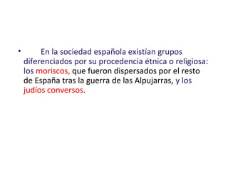 • En la sociedad española existían grupos
diferenciados por su procedencia étnica o religiosa:
los moriscos, que fueron dispersados por el resto
de España tras la guerra de las Alpujarras, y los
judíos conversos.
 
