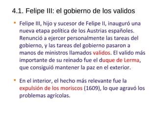 4.1. Felipe III: el gobierno de los validos

Felipe III, hijo y sucesor de Felipe II, inauguró una
nueva etapa política de los Austrias españoles.
Renunció a ejercer personalmente las tareas del
gobierno, y las tareas del gobierno pasaron a
manos de ministros llamados validos. El valido más
importante de su reinado fue el duque de Lerma,
que consiguió mantener la paz en el exterior.

En el interior, el hecho más relevante fue la
expulsión de los moriscos (1609), lo que agravó los
problemas agrícolas.
10
 