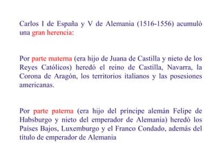 Carlos I de España y V de Alemania (1516-1556) acumuló
una gran herencia:
Por parte materna (era hijo de Juana de Castilla y nieto de los
Reyes Católicos) heredó el reino de Castilla, Navarra, la
Corona de Aragón, los territorios italianos y las posesiones
americanas.
Por parte paterna (era hijo del príncipe alemán Felipe de
Habsburgo y nieto del emperador de Alemania) heredó los
Países Bajos, Luxemburgo y el Franco Condado, además del
título de emperador de Alemania
10
 