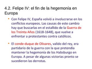4.2. Felipe IV: el fin de la hegemonía en
Europa

Con Felipe IV, España volvió a involucrarse en los
conflictos europeos. Las causas de este cambio
hay que buscarlas en el estallido de la Guerra de
los Treinta Años (1618-1648), que vuelve a
enfrentar a protestantes contra católicos.

El conde-duque de Olivares, valido del rey, era
partidario de la guerra con la que pretendía
mantener la hegemonía de los Habsburgo en
Europa. A pesar de algunas victorias pronto se
sucedieron las derrotas.
10
 