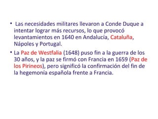• Las necesidades militares llevaron a Conde Duque a
intentar lograr más recursos, lo que provocó
levantamientos en 1640 en Andalucía, Cataluña,
Nápoles y Portugal.
• La Paz de Westfalia (1648) puso fin a la guerra de los
30 años, y la paz se firmó con Francia en 1659 (Paz de
los Pirineos), pero significó la confirmación del fin de
la hegemonía española frente a Francia.
 
