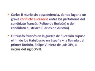 
Carlos II murió sin descendencia, dando lugar a un
grave conflicto sucesorio entre los partidarios del
candidato francés (Felipe de Borbón) o del
candidato austriaco (Carlos de Austria).

El triunfo francés en la guerra de Sucesión supuso
el fin de los Habsburgo en España y la llegada del
primer Borbón, Felipe V, nieto de Luis XIV, a
inicios del siglo XVIII.
 