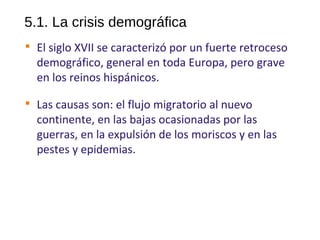 5.1. La crisis demográfica

El siglo XVII se caracterizó por un fuerte retroceso
demográfico, general en toda Europa, pero grave
en los reinos hispánicos.

Las causas son: el flujo migratorio al nuevo
continente, en las bajas ocasionadas por las
guerras, en la expulsión de los moriscos y en las
pestes y epidemias.
10
 