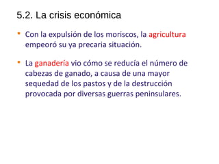 5.2. La crisis económica

Con la expulsión de los moriscos, la agricultura
empeoró su ya precaria situación.

La ganadería vio cómo se reducía el número de
cabezas de ganado, a causa de una mayor
sequedad de los pastos y de la destrucción
provocada por diversas guerras peninsulares.
10
 