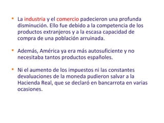 
La industria y el comercio padecieron una profunda
disminución. Ello fue debido a la competencia de los
productos extranjeros y a la escasa capacidad de
compra de una población arruinada.

Además, América ya era más autosuficiente y no
necesitaba tantos productos españoles.

Ni el aumento de los impuestos ni las constantes
devaluaciones de la moneda pudieron salvar a la
Hacienda Real, que se declaró en bancarrota en varias
ocasiones.
 