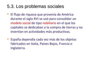 5.3. Los problemas sociales

El flujo de riqueza que provenía de América
durante el siglo XVI se usó para consolidar un
modelo social de tipo nobiliario en el que los
capitales se dedicaban a la compra de tierras y no
invertían en actividades más productivas.

España dependía cada vez más de los objetos
fabricados en Italia, Países Bajos, Francia o
Inglaterra.
10
 