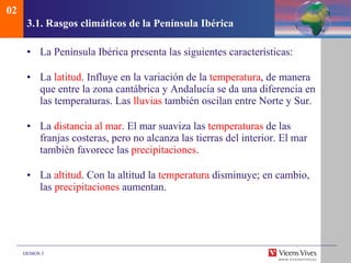 3.1. Rasgos clim áticos de la Península Ibérica La Península Ibérica presenta las siguientes características: La  latitud . Influye en la variación de la  temperatura , de manera que entre la zona cantábrica y Andalucía se da una diferencia en las temperaturas. Las  lluvias  también oscilan entre Norte y Sur. La  distancia al mar . El mar suaviza las  temperaturas  de las franjas costeras, pero no alcanza las tierras del interior. El mar también favorece las  precipitaciones . La  altitud . Con la altitud la  temperatura  disminuye; en cambio, las  precipitaciones  aumentan. 02 