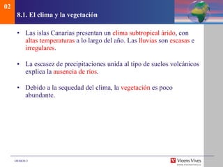8.1. El clima y la vegetaci ón Las islas Canarias presentan un  clima subtropical árido , con  altas temperaturas  a lo largo del año. Las  lluvias  son  escasas  e  irregulares . La escasez de precipitaciones unida al tipo de suelos volcánicos explica la  ausencia de ríos . Debido a la sequedad del clima, la  vegetación  es poco abundante.  02 