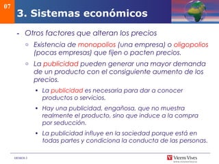 DEMOS 3
- Otros factores que alteran los precios
o Existencia de monopolios (una empresa) o oligopolios
(pocas empresas) que fijen o pacten precios.
o La publicidad pueden generar una mayor demanda
de un producto con el consiguiente aumento de los
precios.
• La publicidad es necesaria para dar a conocer
productos o servicios.
• Hay una publicidad, engañosa, que no muestra
realmente el producto, sino que induce a la compra
por seducción.
• La publicidad influye en la sociedad porque está en
todas partes y condiciona la conducta de las personas.
07
3. Sistemas económicos
 