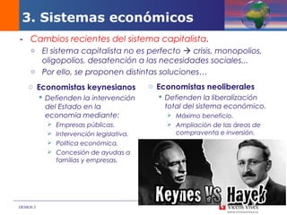 DEMOS 3
3. Sistemas económicos
- Cambios recientes del sistema capitalista.
o El sistema capitalista no es perfecto  crisis, monopolios,
oligopolios, desatención a las necesidades sociales...
o Por ello, se proponen distintas soluciones…
o Economistas neoliberales
 Defienden la liberalización
total del sistema económico.
 Máximo beneficio.
 Ampliación de las áreas de
compraventa e inversión.
o Economistas keynesianos
 Defienden la intervención
del Estado en la
economía mediante:
 Empresas públicas.
 Intervención legislativa.
 Política económica.
 Concesión de ayudas a
familias y empresas.
 