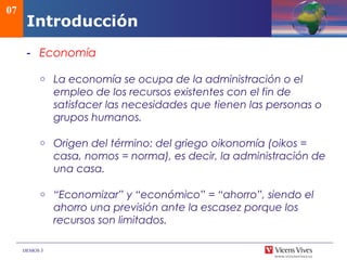 DEMOS 3
Introducción
- Economía
o La economía se ocupa de la administración o el
empleo de los recursos existentes con el fin de
satisfacer las necesidades que tienen las personas o
grupos humanos.
o Origen del término: del griego oikonomía (oikos =
casa, nomos = norma), es decir, la administración de
una casa.
o “Economizar” y “económico” = “ahorro”, siendo el
ahorro una previsión ante la escasez porque los
recursos son limitados.
07
 