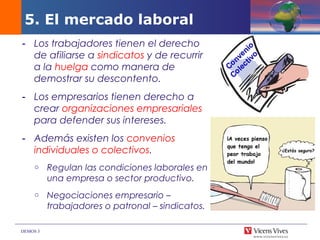 DEMOS 3
- Los trabajadores tienen el derecho
de afiliarse a sindicatos y de recurrir
a la huelga como manera de
demostrar su descontento.
- Los empresarios tienen derecho a
crear organizaciones empresariales
para defender sus intereses.
- Además existen los convenios
individuales o colectivos.
o Regulan las condiciones laborales en
una empresa o sector productivo.
o Negociaciones empresario –
trabajadores o patronal – sindicatos.
5. El mercado laboral
 