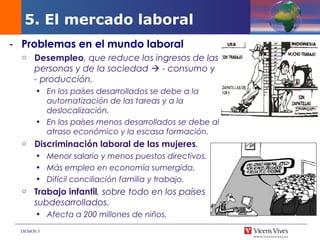DEMOS 3
- Problemas en el mundo laboral
o Desempleo, que reduce los ingresos de las
personas y de la sociedad  - consumo y
- producción.
• En los países desarrollados se debe a la
automatización de las tareas y a la
deslocalización.
• En los países menos desarrollados se debe al
atraso económico y la escasa formación.
o Discriminación laboral de las mujeres.
• Menor salario y menos puestos directivos.
• Más empleo en economía sumergida.
• Difícil conciliación familia y trabajo.
o Trabajo infantil, sobre todo en los países
subdesarrollados.
• Afecta a 200 millones de niños.
5. El mercado laboral
 