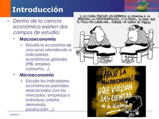 DEMOS 3
– Dentro de la ciencia
económica existen dos
campos de estudio:
 Macroeconomía
o Estudia la economía de
una zona atendiendo a
indicadores
económicos globales
(PIB, empleo,
consumo…).
 Microeconomía
o Estudia los indicadores
económicos parciales,
relacionados con los
mercados, empresas o
individuos (oferta,
demanda,
producción…).
Introducción
 