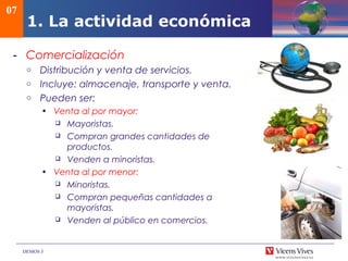 DEMOS 3
07
1. La actividad económica
- Comercialización
o Distribución y venta de servicios.
o Incluye: almacenaje, transporte y venta.
o Pueden ser:
• Venta al por mayor:
 Mayoristas.
 Compran grandes cantidades de
productos.
 Venden a minoristas.
• Venta al por menor:
 Minoristas.
 Compran pequeñas cantidades a
mayoristas.
 Venden al público en comercios.
 