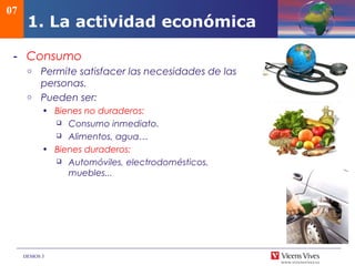 DEMOS 3
07
1. La actividad económica
- Consumo
o Permite satisfacer las necesidades de las
personas.
o Pueden ser:
• Bienes no duraderos:
 Consumo inmediato.
 Alimentos, agua…
• Bienes duraderos:
 Automóviles, electrodomésticos,
muebles...
 