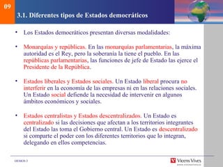 DEMOS 3
3.1. Diferentes tipos de Estados democráticos
• Los Estados democráticos presentan diversas modalidades:
• Monarquías y repúblicas. En las monarquías parlamentarias, la máxima
autoridad es el Rey, pero la soberanía la tiene el pueblo. En las
repúblicas parlamentarias, las funciones de jefe de Estado las ejerce el
Presidente de la República.
• Estados liberales y Estados sociales. Un Estado liberal procura no
interferir en la economía de las empresas ni en las relaciones sociales.
Un Estado social defiende la necesidad de intervenir en algunos
ámbitos económicos y sociales.
• Estados centralistas y Estados descentralizados. Un Estado es
centralizado si las decisiones que afectan a los territorios integrantes
del Estado las toma el Gobierno central. Un Estado es descentralizado
si comparte el poder con los diferentes territorios que lo integran,
delegando en ellos competencias.
09
 