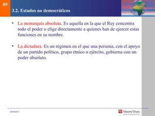 DEMOS 3
3.2. Estados no democráticos
• La monarquía absoluta. Es aquella en la que el Rey concentra
todo el poder o elige directamente a quienes han de ejercer estas
funciones en su nombre.
• La dictadura. Es un régimen en el que una persona, con el apoyo
de un partido político, grupo étnico o ejército, gobierna con un
poder absoluto.
09
 