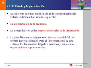 DEMOS 3
4.1. El Estado y la globalización
• Los factores que más han influido en la transformación del
Estado tradicional han sido los siguientes:
• La globalización de la economía.
• La generalización de las nuevas tecnologías de la información.
• La globalización ha originado un sistema mundial del que
forman parte los Estados. Para el funcionamiento de este
sistema, los Estados han llegado a acuerdos y han creado
organizaciones supranacionales.
09
 