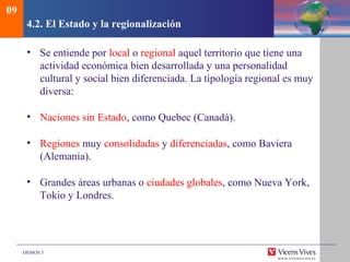 DEMOS 3
4.2. El Estado y la regionalización
• Se entiende por local o regional aquel territorio que tiene una
actividad económica bien desarrollada y una personalidad
cultural y social bien diferenciada. La tipología regional es muy
diversa:
• Naciones sin Estado, como Quebec (Canadá).
• Regiones muy consolidadas y diferenciadas, como Baviera
(Alemania).
• Grandes áreas urbanas o ciudades globales, como Nueva York,
Tokio y Londres.
09
 