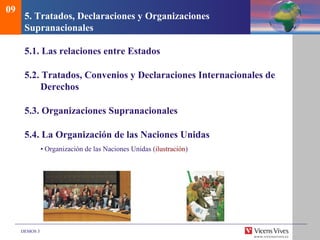 DEMOS 3
5. Tratados, Declaraciones y Organizaciones
Supranacionales
5.1. Las relaciones entre Estados
5.2. Tratados, Convenios y Declaraciones Internacionales de
Derechos
5.3. Organizaciones Supranacionales
5.4. La Organización de las Naciones Unidas
• Organización de las Naciones Unidas (ilustración)
09
 