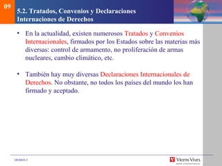 DEMOS 3
5.2. Tratados, Convenios y Declaraciones
Internaciones de Derechos
• En la actualidad, existen numerosos Tratados y Convenios
Internacionales, firmados por los Estados sobre las materias más
diversas: control de armamento, no proliferación de armas
nucleares, cambio climático, etc.
• También hay muy diversas Declaraciones Internacionales de
Derechos. No obstante, no todos los países del mundo los han
firmado y aceptado.
09
 